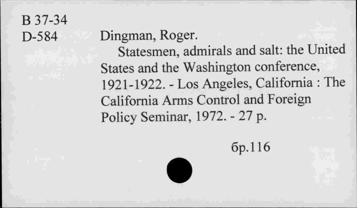 ﻿B 37-34
D-584 Dingman, Roger.
Statesmen, admirals and salt: the United States and the Washington conference, 1921-1922. - Los Angeles, California : The California Arms Control and Foreign Policy Seminar, 1972. - 27 p.
6p.ll6